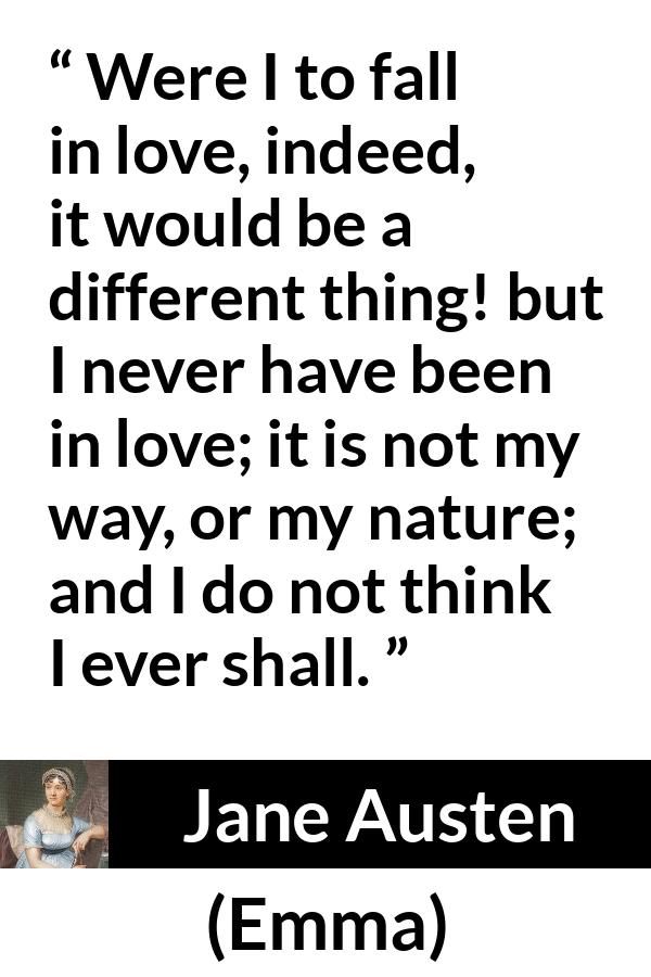 Jane Austen quote about love from Emma - Were I to fall in love, indeed, it would be a different thing! but I never have been in love; it is not my way, or my nature; and I do not think I ever shall.