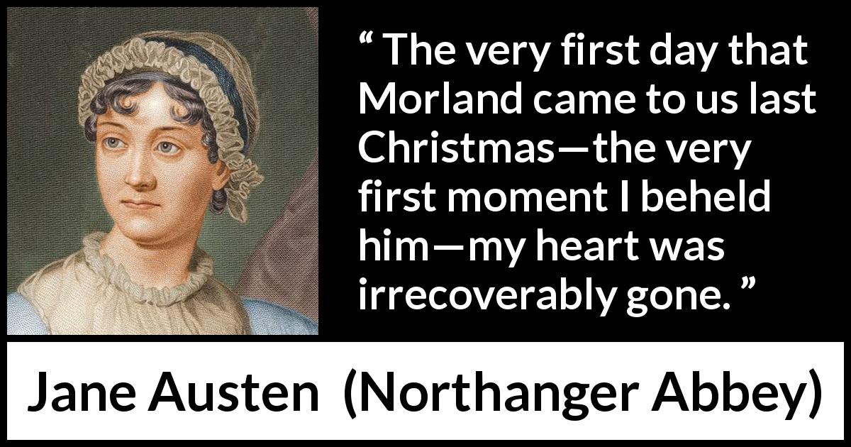 Jane Austen quote about love from Northanger Abbey - The very first day that Morland came to us last Christmas—the very first moment I beheld him—my heart was irrecoverably gone.