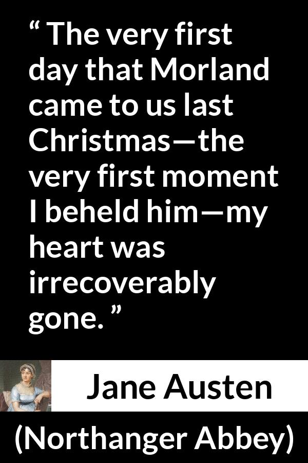 Jane Austen quote about love from Northanger Abbey - The very first day that Morland came to us last Christmas—the very first moment I beheld him—my heart was irrecoverably gone.