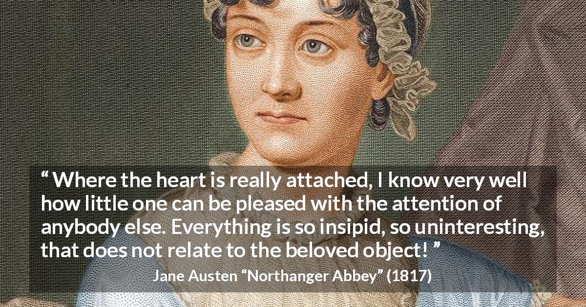 Jane Austen quote about love from Northanger Abbey - Where the heart is really attached, I know very well how little one can be pleased with the attention of anybody else. Everything is so insipid, so uninteresting, that does not relate to the beloved object!