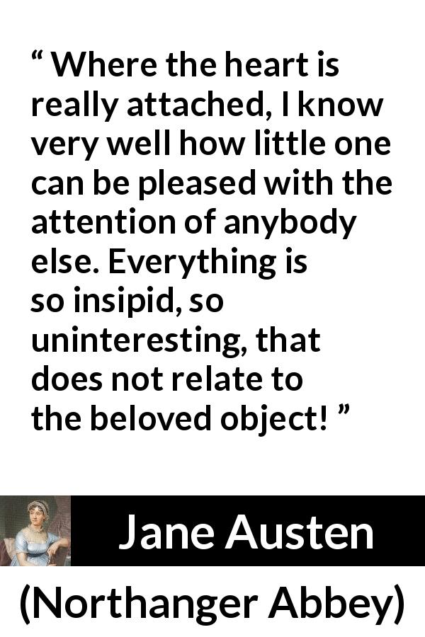Jane Austen quote about love from Northanger Abbey - Where the heart is really attached, I know very well how little one can be pleased with the attention of anybody else. Everything is so insipid, so uninteresting, that does not relate to the beloved object!
