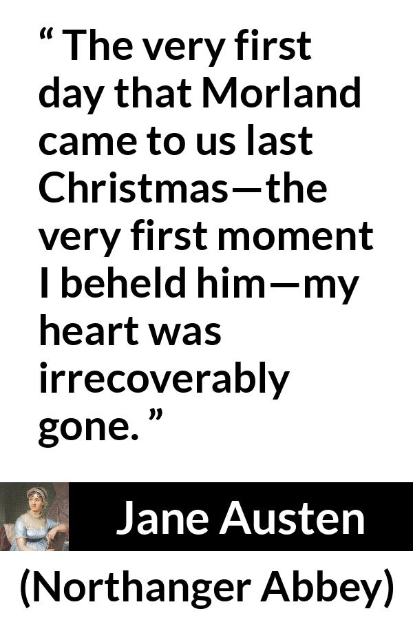 Jane Austen quote about love from Northanger Abbey - The very first day that Morland came to us last Christmas—the very first moment I beheld him—my heart was irrecoverably gone.