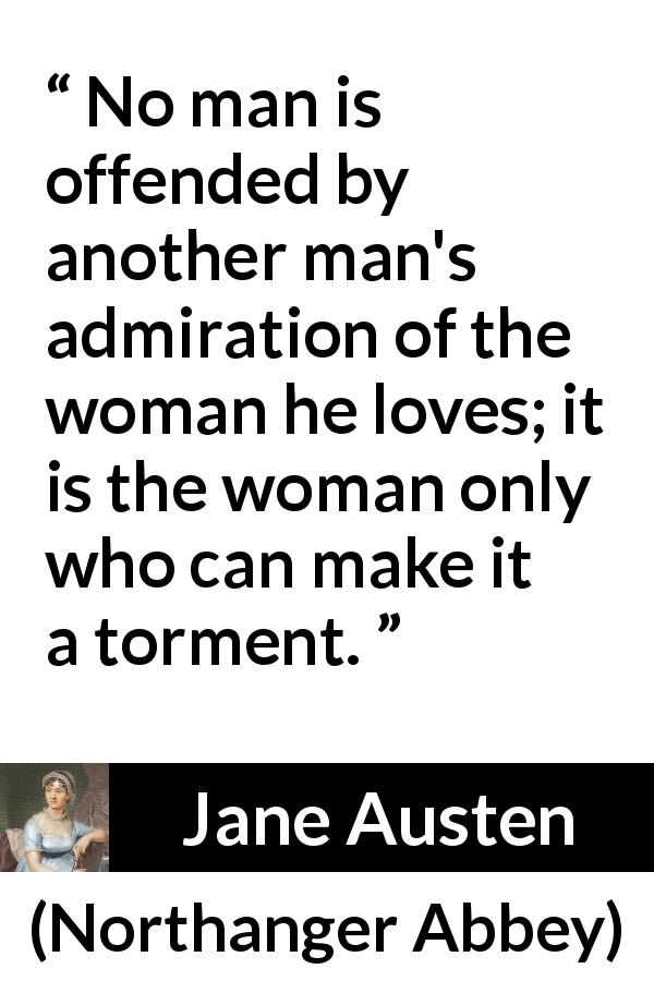 Jane Austen quote about love from Northanger Abbey - No man is offended by another man's admiration of the woman he loves; it is the woman only who can make it a torment.
