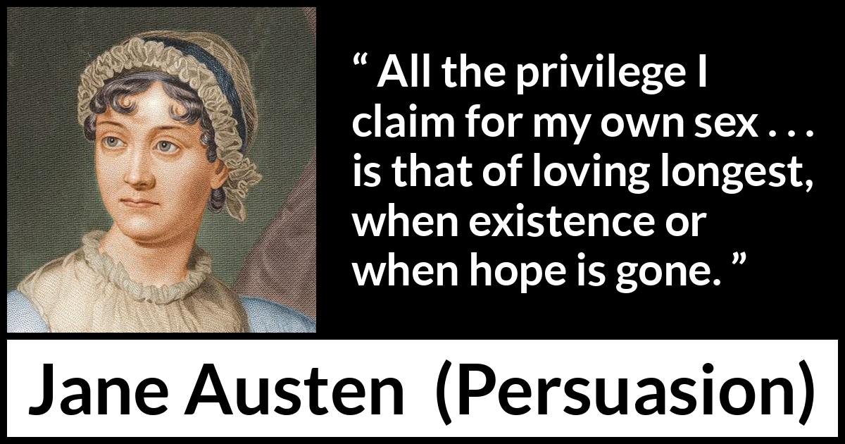 Jane Austen quote about love from Persuasion - All the privilege I claim for my own sex . . . is that of loving longest, when existence or when hope is gone.