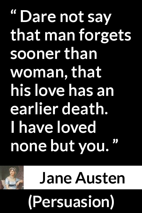 Jane Austen quote about love from Persuasion - Dare not say that man forgets sooner than woman, that his love has an earlier death. I have loved none but you.