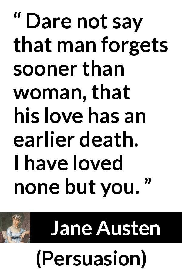 Jane Austen quote about love from Persuasion - Dare not say that man forgets sooner than woman, that his love has an earlier death. I have loved none but you.