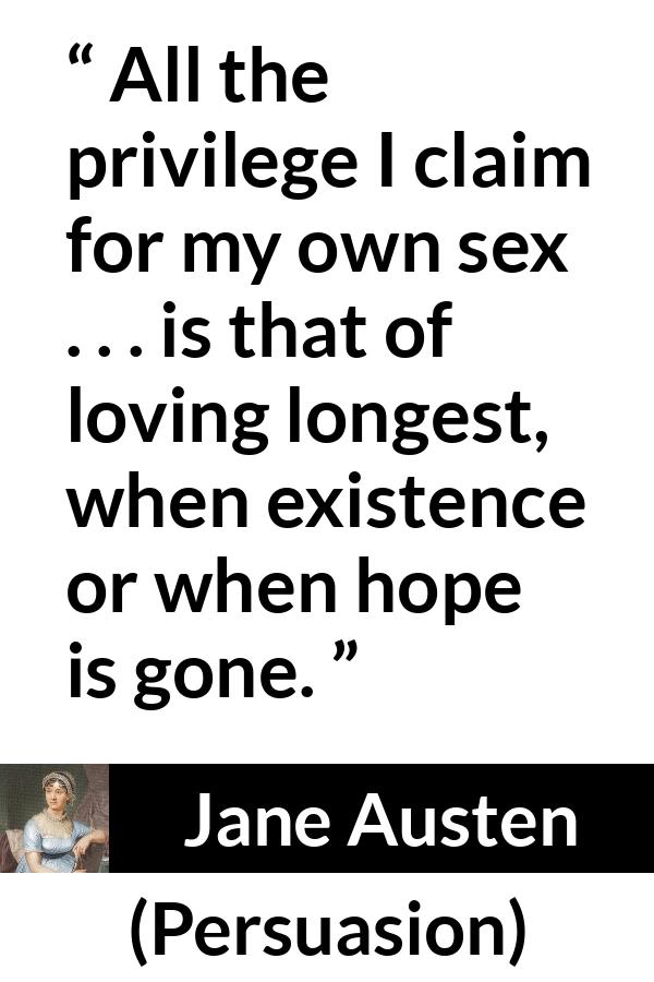 Jane Austen quote about love from Persuasion - All the privilege I claim for my own sex . . . is that of loving longest, when existence or when hope is gone.