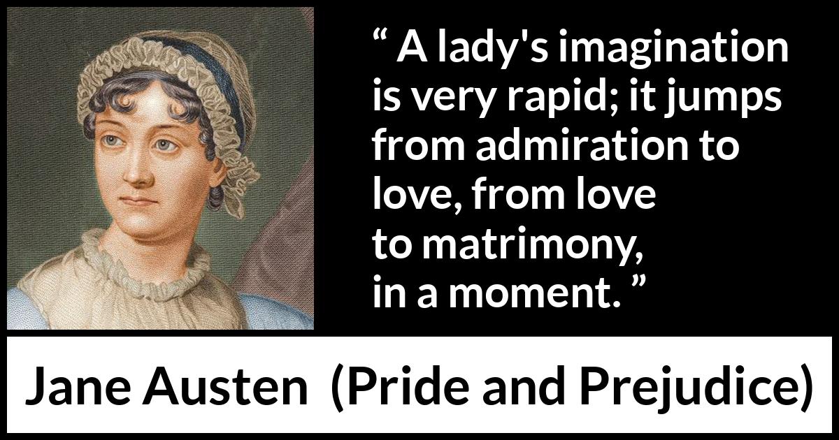 Jane Austen quote about love from Pride and Prejudice - A lady's imagination is very rapid; it jumps from admiration to love, from love to matrimony, in a moment.