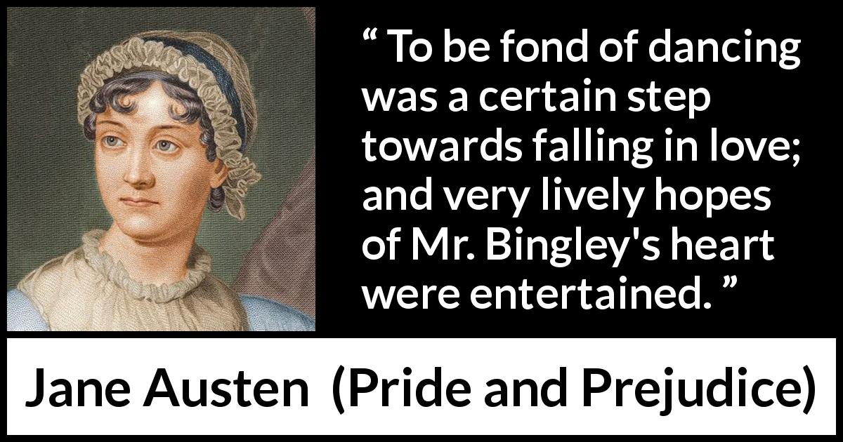 Jane Austen quote about love from Pride and Prejudice - To be fond of dancing was a certain step towards falling in love; and very lively hopes of Mr. Bingley's heart were entertained.
