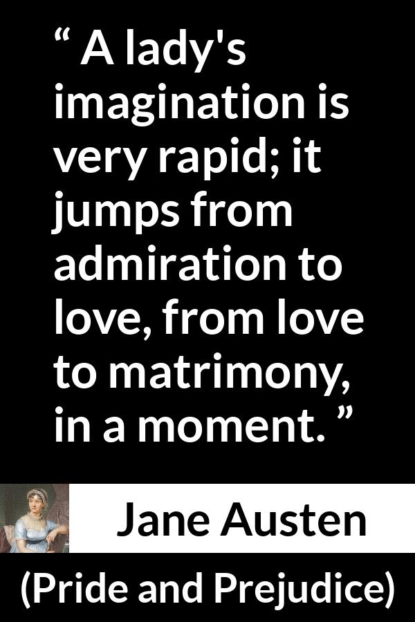 Jane Austen quote about love from Pride and Prejudice - A lady's imagination is very rapid; it jumps from admiration to love, from love to matrimony, in a moment.