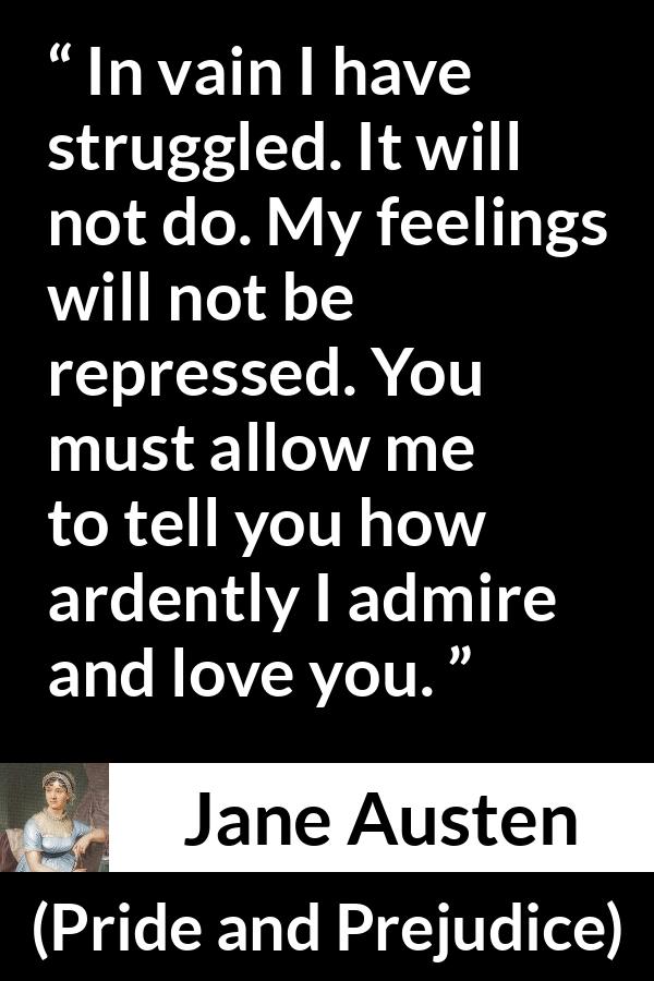 Jane Austen quote about love from Pride and Prejudice - In vain I have struggled. It will not do. My feelings will not be repressed. You must allow me to tell you how ardently I admire and love you.