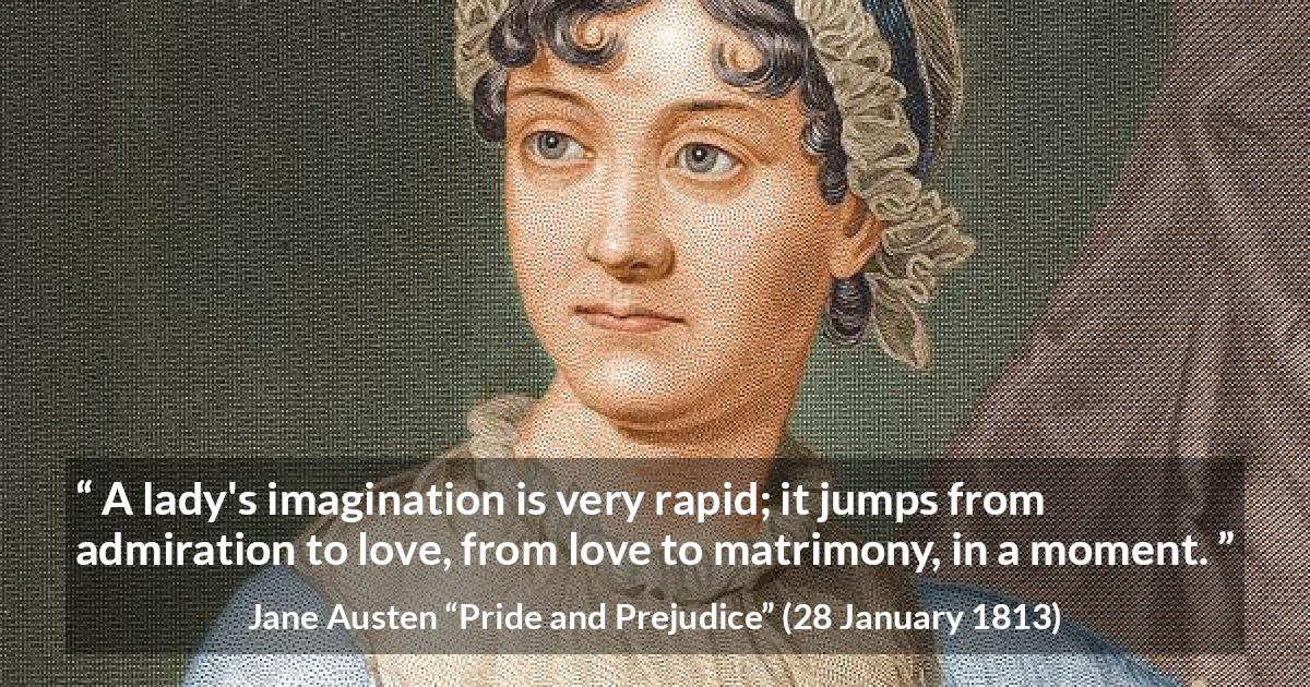 Jane Austen quote about love from Pride and Prejudice - A lady's imagination is very rapid; it jumps from admiration to love, from love to matrimony, in a moment.