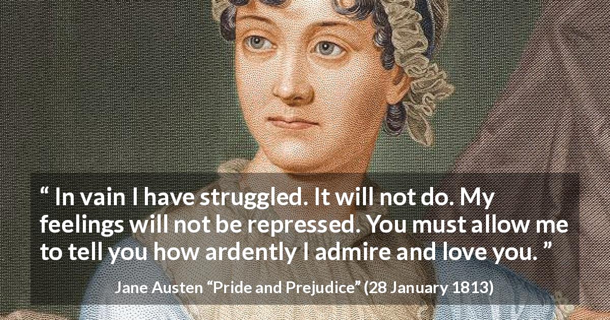 Jane Austen quote about love from Pride and Prejudice - In vain I have struggled. It will not do. My feelings will not be repressed. You must allow me to tell you how ardently I admire and love you.