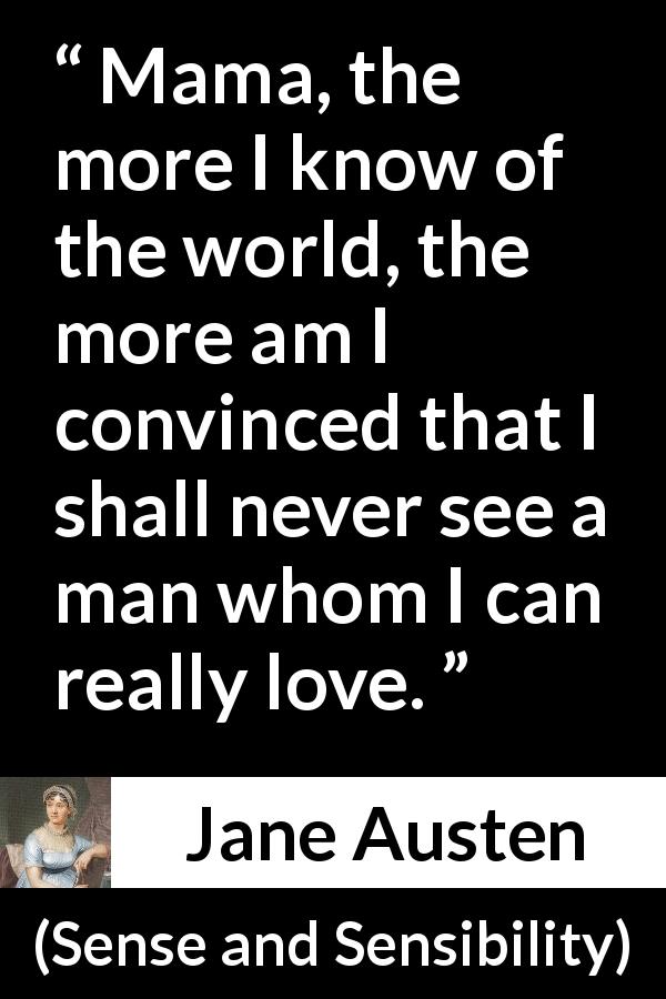 Jane Austen quote about love from Sense and Sensibility - Mama, the more I know of the world, the more am I convinced that I shall never see a man whom I can really love.