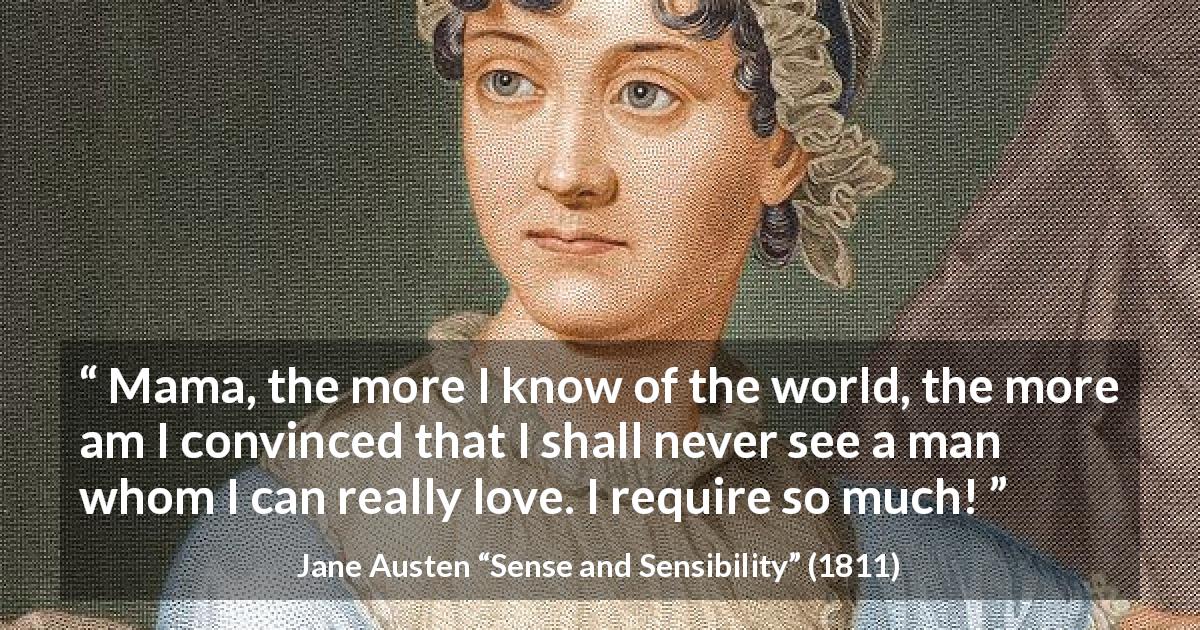 Jane Austen quote about love from Sense and Sensibility - Mama, the more I know of the world, the more am I convinced that I shall never see a man whom I can really love. I require so much!