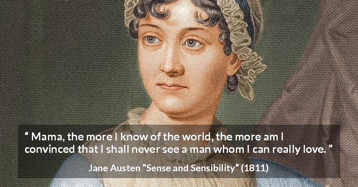Jane Austen quote about love from Sense and Sensibility - Mama, the more I know of the world, the more am I convinced that I shall never see a man whom I can really love.
