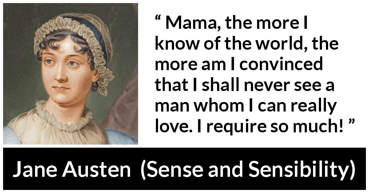 Jane Austen quote about love from Sense and Sensibility - Mama, the more I know of the world, the more am I convinced that I shall never see a man whom I can really love. I require so much!