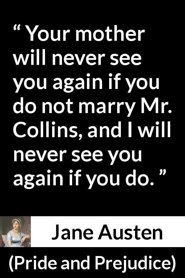Jane Austen quote about marriage from Pride and Prejudice - Your mother will never see you again if you do not marry Mr. Collins, and I will never see you again if you do.
