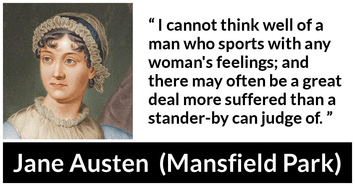 Jane Austen quote about men from Mansfield Park - I cannot think well of a man who sports with any woman's feelings; and there may often be a great deal more suffered than a stander-by can judge of.