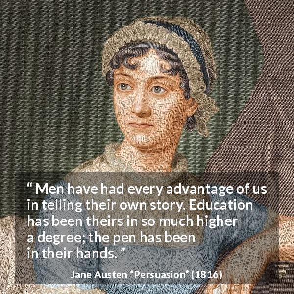 Jane Austen quote about men from Persuasion - Men have had every advantage of us in telling their own story. Education has been theirs in so much higher a degree; the pen has been in their hands.