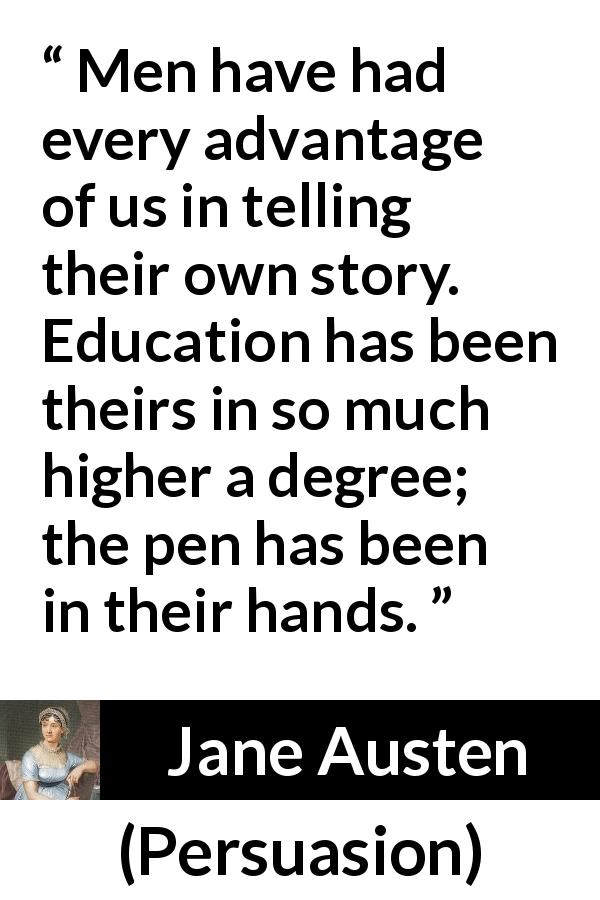 Jane Austen quote about men from Persuasion - Men have had every advantage of us in telling their own story. Education has been theirs in so much higher a degree; the pen has been in their hands.