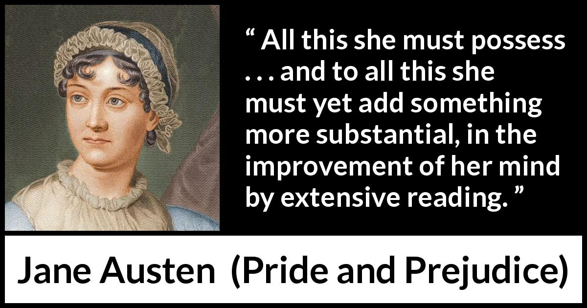Jane Austen quote about mind from Pride and Prejudice - All this she must possess . . . and to all this she must yet add something more substantial, in the improvement of her mind by extensive reading.