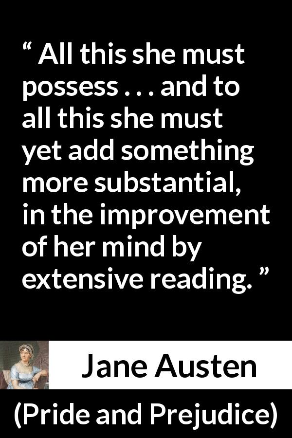 Jane Austen quote about mind from Pride and Prejudice - All this she must possess . . . and to all this she must yet add something more substantial, in the improvement of her mind by extensive reading.