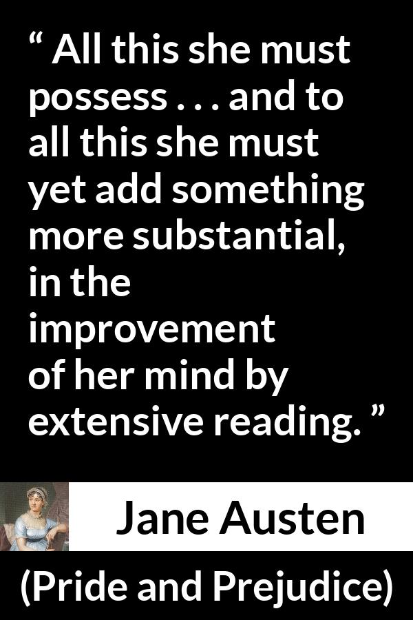 Jane Austen quote about mind from Pride and Prejudice - All this she must possess . . . and to all this she must yet add something more substantial, in the improvement of her mind by extensive reading.