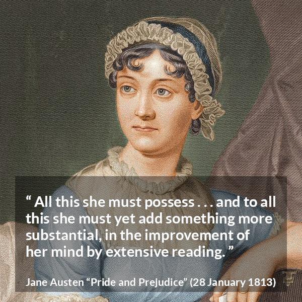 Jane Austen quote about mind from Pride and Prejudice - All this she must possess . . . and to all this she must yet add something more substantial, in the improvement of her mind by extensive reading.