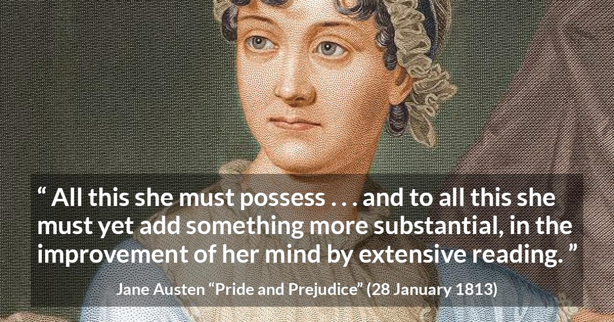 Jane Austen quote about mind from Pride and Prejudice - All this she must possess . . . and to all this she must yet add something more substantial, in the improvement of her mind by extensive reading.