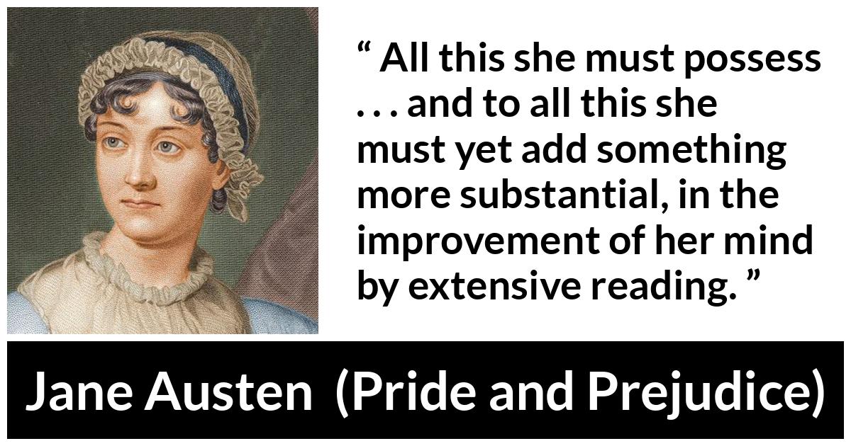 Jane Austen quote about mind from Pride and Prejudice - All this she must possess . . . and to all this she must yet add something more substantial, in the improvement of her mind by extensive reading.