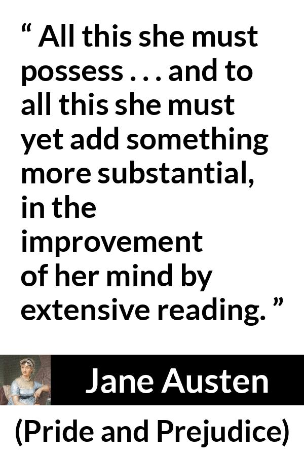 Jane Austen quote about mind from Pride and Prejudice - All this she must possess . . . and to all this she must yet add something more substantial, in the improvement of her mind by extensive reading.