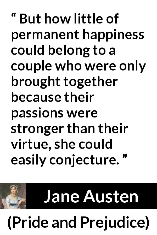 Jane Austen quote about passion from Pride and Prejudice - But how little of permanent happiness could belong to a couple who were only brought together because their passions were stronger than their virtue, she could easily conjecture.