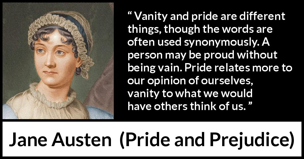 Jane Austen quote about pride from Pride and Prejudice - Vanity and pride are different things, though the words are often used synonymously. A person may be proud without being vain. Pride relates more to our opinion of ourselves, vanity to what we would have others think of us.
