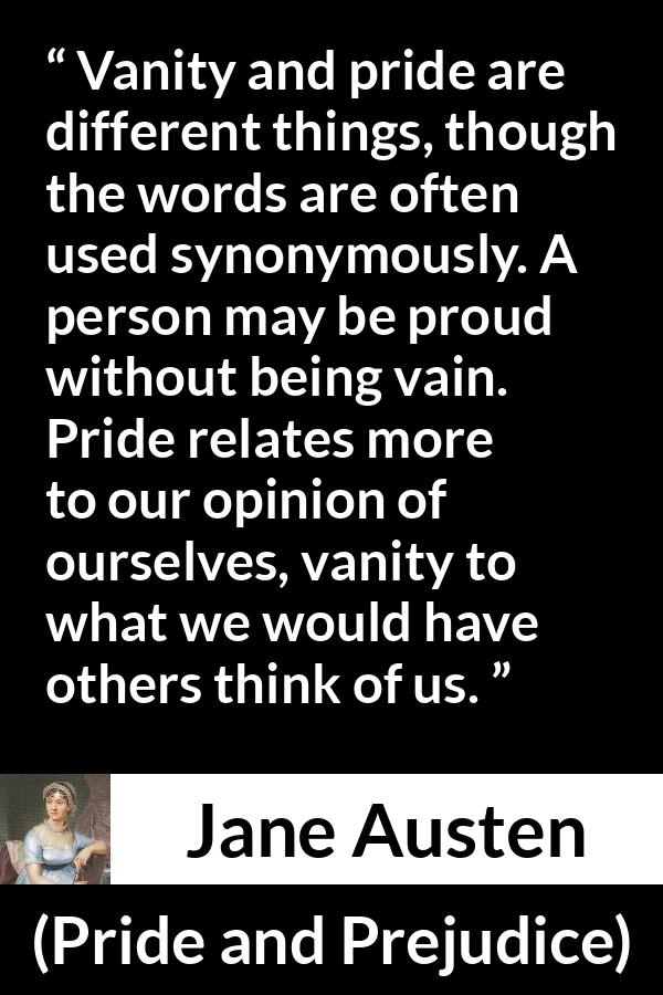 Jane Austen quote about pride from Pride and Prejudice - Vanity and pride are different things, though the words are often used synonymously. A person may be proud without being vain. Pride relates more to our opinion of ourselves, vanity to what we would have others think of us.