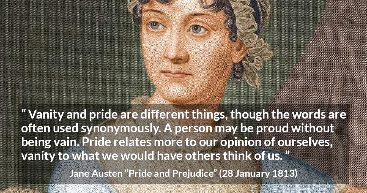 Jane Austen quote about pride from Pride and Prejudice - Vanity and pride are different things, though the words are often used synonymously. A person may be proud without being vain. Pride relates more to our opinion of ourselves, vanity to what we would have others think of us.