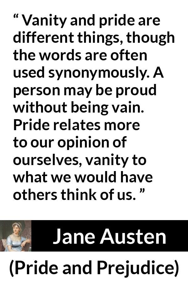 Jane Austen quote about pride from Pride and Prejudice - Vanity and pride are different things, though the words are often used synonymously. A person may be proud without being vain. Pride relates more to our opinion of ourselves, vanity to what we would have others think of us.