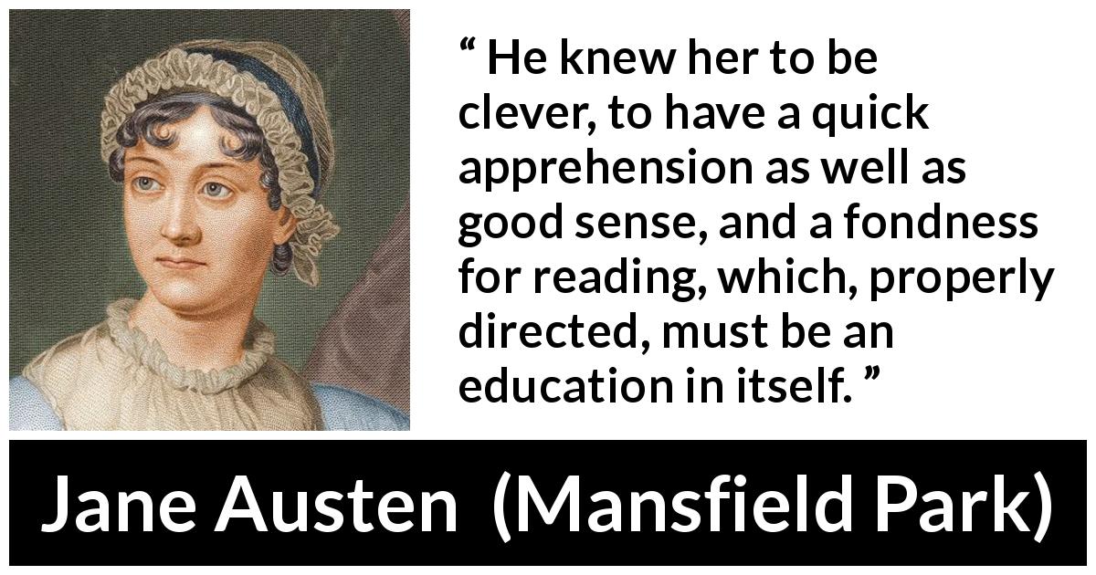 Jane Austen quote about reading from Mansfield Park - He knew her to be clever, to have a quick apprehension as well as good sense, and a fondness for reading, which, properly directed, must be an education in itself.