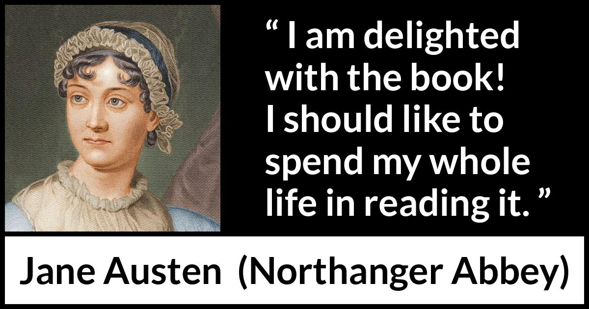 Jane Austen quote about reading from Northanger Abbey - I am delighted with the book! I should like to spend my whole life in reading it.