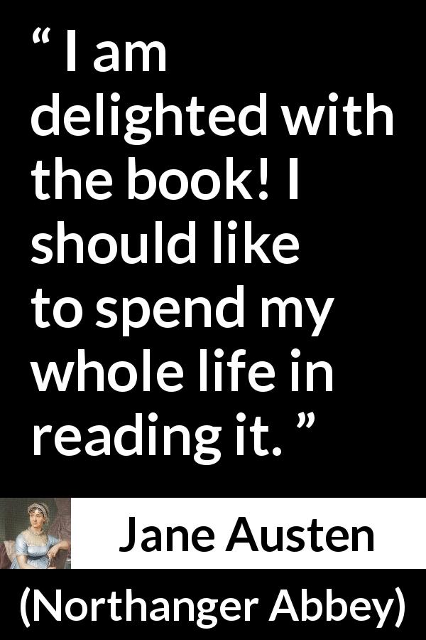Jane Austen quote about reading from Northanger Abbey - I am delighted with the book! I should like to spend my whole life in reading it.