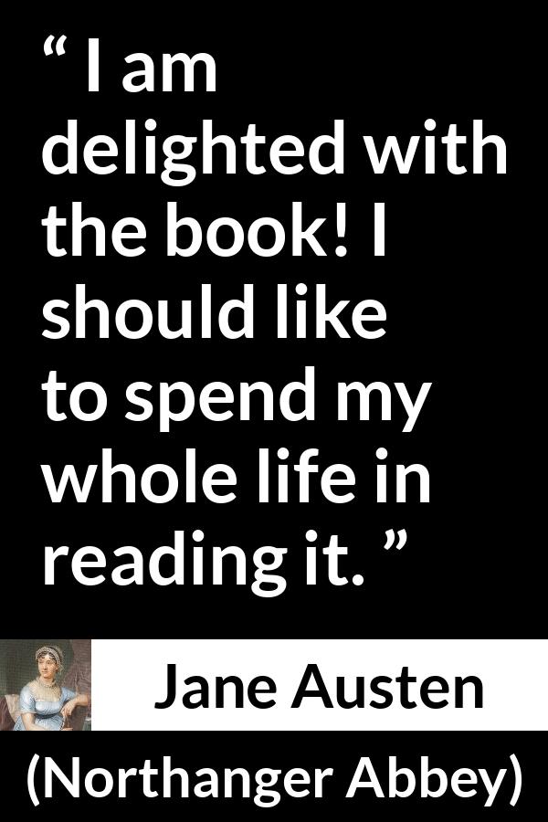 Jane Austen quote about reading from Northanger Abbey - I am delighted with the book! I should like to spend my whole life in reading it.