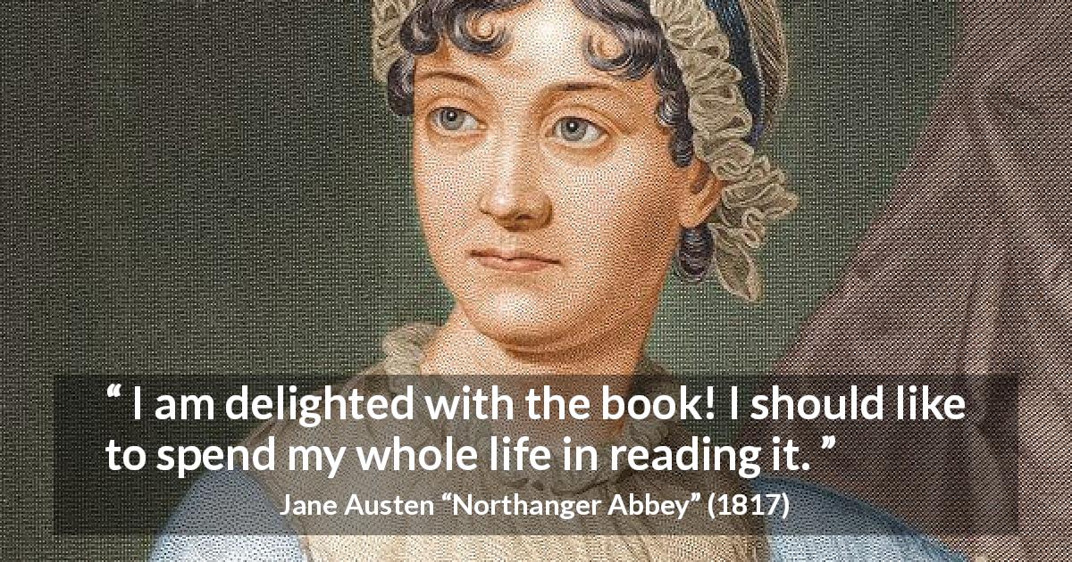 Jane Austen quote about reading from Northanger Abbey - I am delighted with the book! I should like to spend my whole life in reading it.