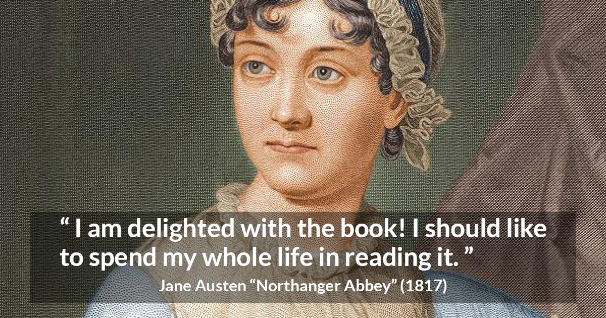 Jane Austen quote about reading from Northanger Abbey - I am delighted with the book! I should like to spend my whole life in reading it.