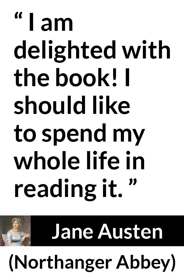 Jane Austen quote about reading from Northanger Abbey - I am delighted with the book! I should like to spend my whole life in reading it.