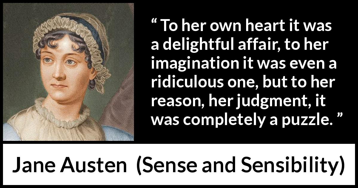 Jane Austen quote about reason from Sense and Sensibility - To her own heart it was a delightful affair, to her imagination it was even a ridiculous one, but to her reason, her judgment, it was completely a puzzle.