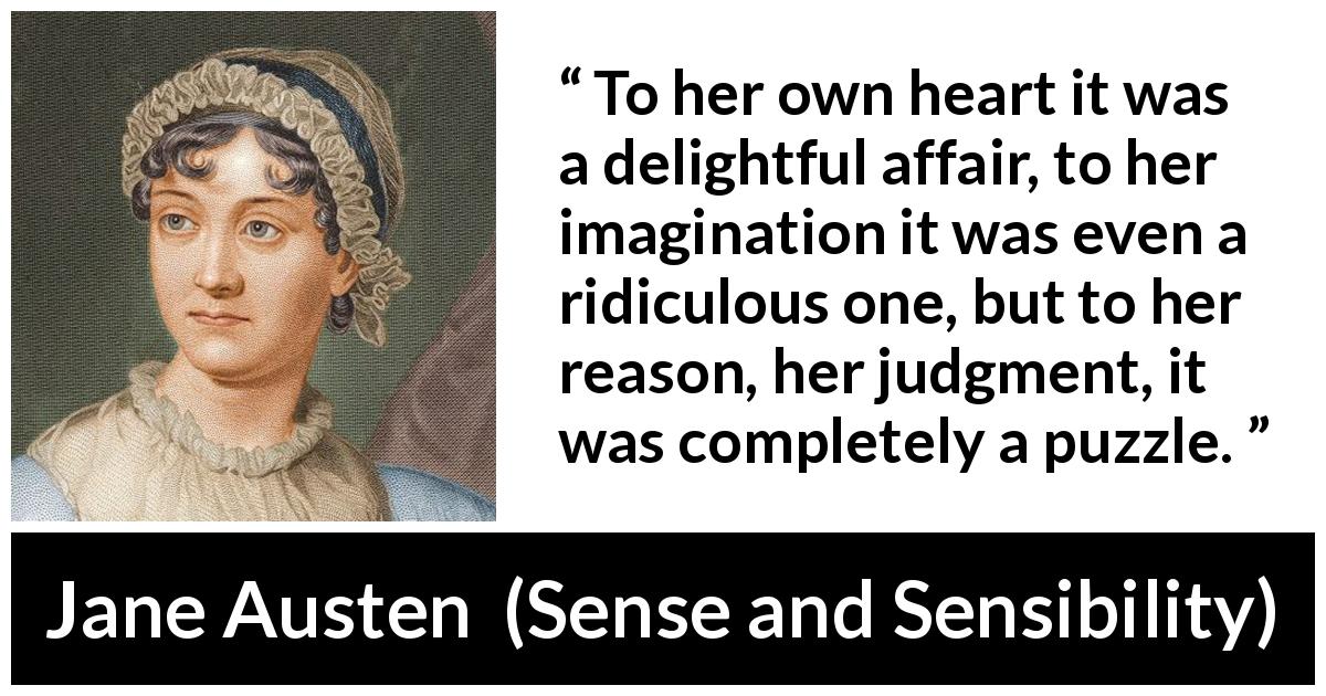 Jane Austen quote about reason from Sense and Sensibility - To her own heart it was a delightful affair, to her imagination it was even a ridiculous one, but to her reason, her judgment, it was completely a puzzle.