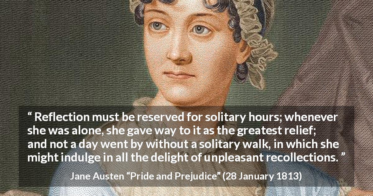 Jane Austen quote about recollection from Pride and Prejudice - Reflection must be reserved for solitary hours; whenever she was alone, she gave way to it as the greatest relief; and not a day went by without a solitary walk, in which she might indulge in all the delight of unpleasant recollections.