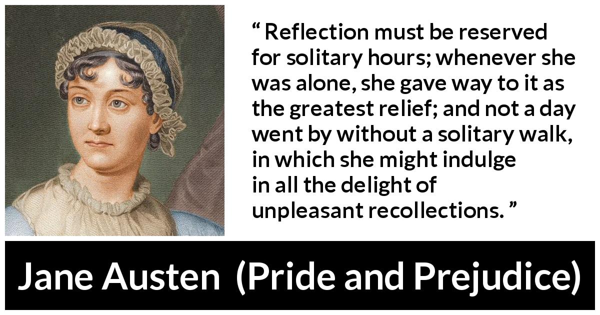 Jane Austen quote about recollection from Pride and Prejudice - Reflection must be reserved for solitary hours; whenever she was alone, she gave way to it as the greatest relief; and not a day went by without a solitary walk, in which she might indulge in all the delight of unpleasant recollections.