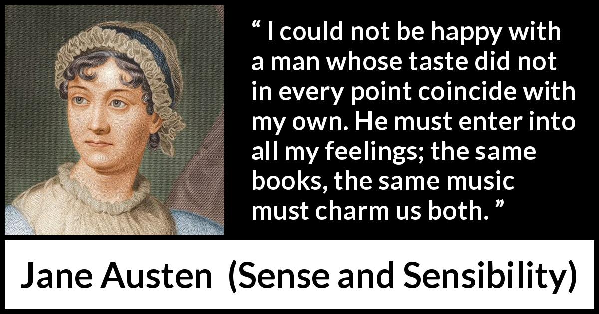 Jane Austen quote about relationship from Sense and Sensibility - I could not be happy with a man whose taste did not in every point coincide with my own. He must enter into all my feelings; the same books, the same music must charm us both.