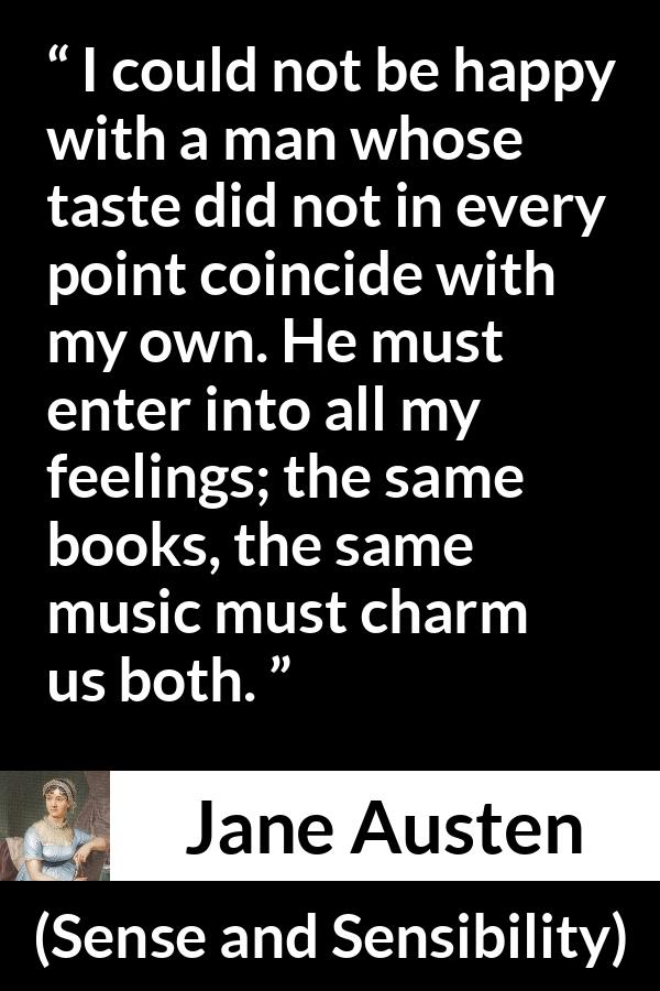 Jane Austen quote about relationship from Sense and Sensibility - I could not be happy with a man whose taste did not in every point coincide with my own. He must enter into all my feelings; the same books, the same music must charm us both.